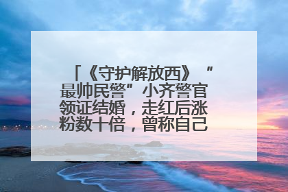 《守护解放西》“最帅民警”小齐警官领证结婚，走红后涨粉数十倍，曾称自己只是普通人