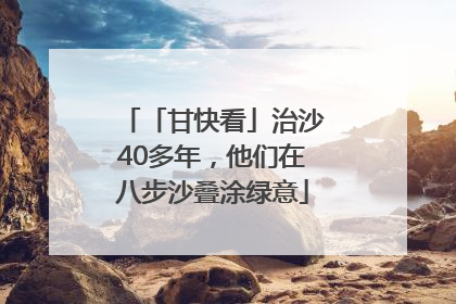 「甘快看」治沙40多年，他们在八步沙叠涂绿意