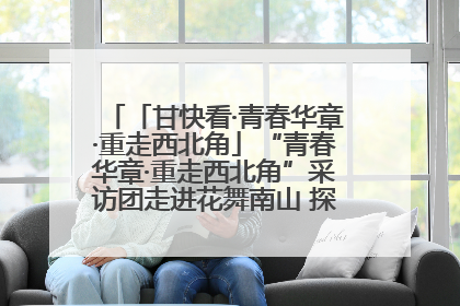 「甘快看·青春华章·重走西北角」“青春华章·重走西北角”采访团走进花舞南山 探寻天水乡村振兴之路