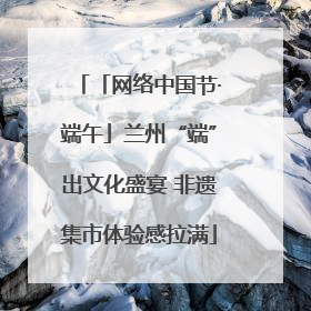 「网络中国节·端午」兰州“端”出文化盛宴 非遗集市体验感拉满