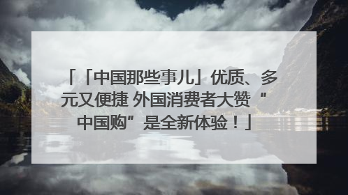 「中国那些事儿」优质、多元又便捷 外国消费者大赞“中国购”是全新体验！