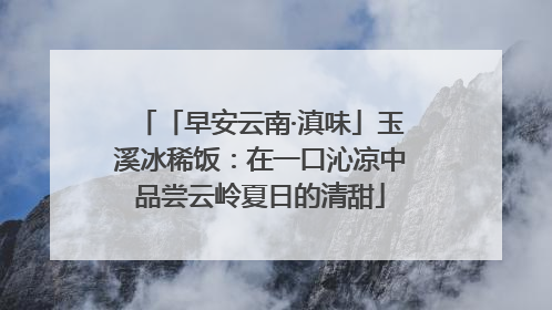 「早安云南·滇味」玉溪冰稀饭：在一口沁凉中品尝云岭夏日的清甜