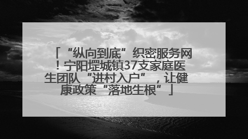 “纵向到底”织密服务网！宁阳堽城镇37支家庭医生团队“进村入户”，让健康政策“落地生根”