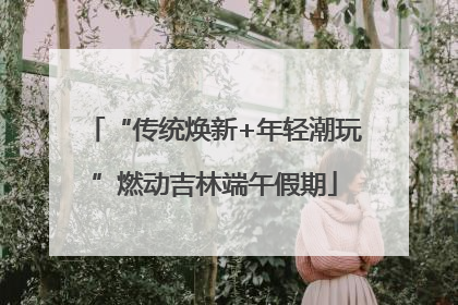 “传统焕新+年轻潮玩”燃动吉林端午假期
