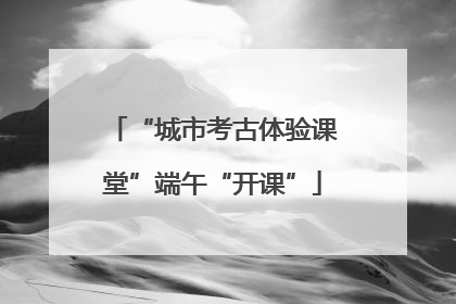 “城市考古体验课堂”端午“开课”