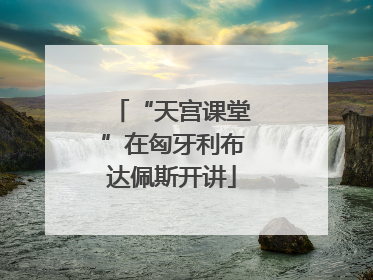“天宫课堂”在匈牙利布达佩斯开讲