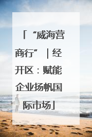 “威海营商行”｜经开区：赋能企业扬帆国际市场
