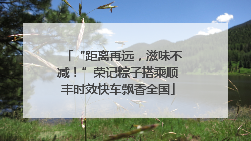 “距离再远，滋味不减！”荣记粽子搭乘顺丰时效快车飘香全国