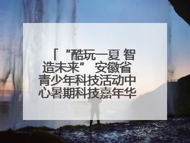 “酷玩一夏 智造未来” 安徽省青少年科技活动中心暑期科技嘉年华活动来啦！