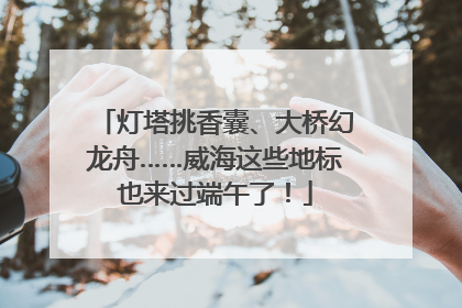 灯塔挑香囊、大桥幻龙舟……威海这些地标也来过端午了！
