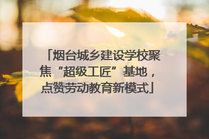 烟台城乡建设学校聚焦“超级工匠”基地，点赞劳动教育新模式