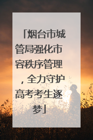 烟台市城管局强化市容秩序管理，全力守护高考考生逐梦
