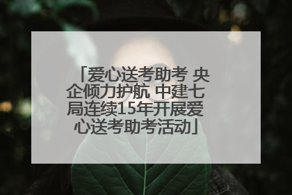 爱心送考助考 央企倾力护航 中建七局连续15年开展爱心送考助考活动