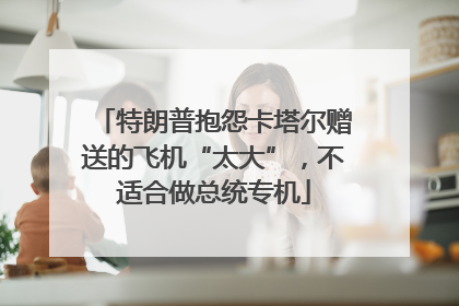 特朗普抱怨卡塔尔赠送的飞机“太大”，不适合做总统专机