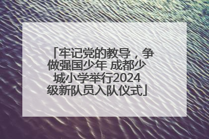 牢记党的教导，争做强国少年 成都少城小学举行2024级新队员入队仪式
