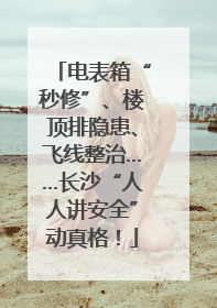 电表箱“秒修”、楼顶排隐患、飞线整治……长沙“人人讲安全”动真格！