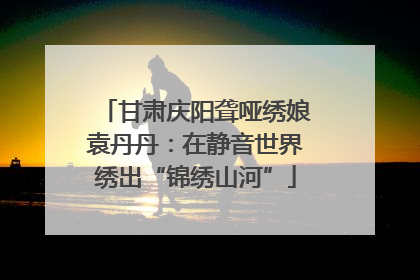 甘肃庆阳聋哑绣娘袁丹丹：在静音世界绣出“锦绣山河”