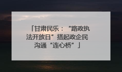 甘肃民乐：“路政执法开放日”搭起政企民沟通“连心桥”