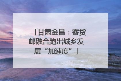 甘肃金昌：客货邮融合跑出城乡发展“加速度”
