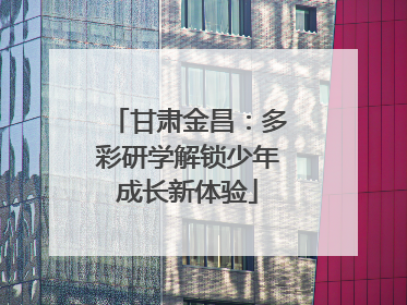 甘肃金昌：多彩研学解锁少年成长新体验