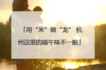 用“米”做“龙” 杭州这里的端午味不一般