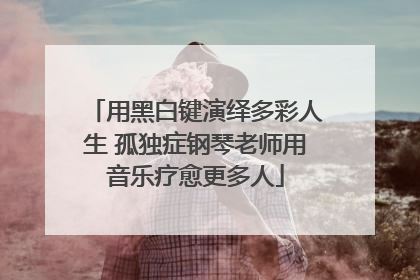 用黑白键演绎多彩人生 孤独症钢琴老师用音乐疗愈更多人