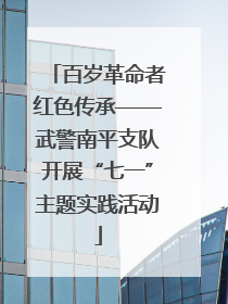 百岁革命者红色传承——武警南平支队开展“七一”主题实践活动