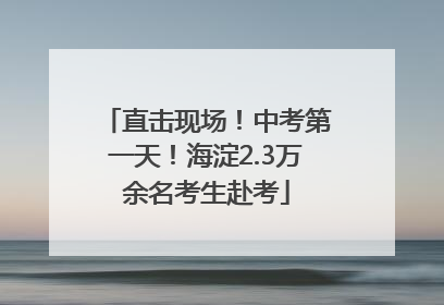 直击现场！中考第一天！海淀2.3万余名考生赴考