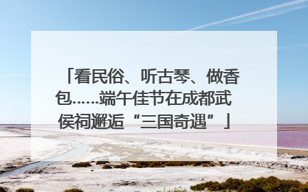 看民俗、听古琴、做香包……端午佳节在成都武侯祠邂逅“三国奇遇”