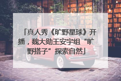 真人秀《旷野星球》开播，魏大勋王安宇组“旷野搭子”探索自然