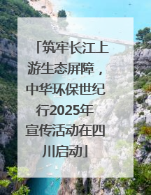 筑牢长江上游生态屏障，中华环保世纪行2025年宣传活动在四川启动