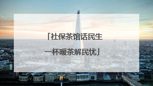 社保茶馆话民生 一杯暖茶解民忧
