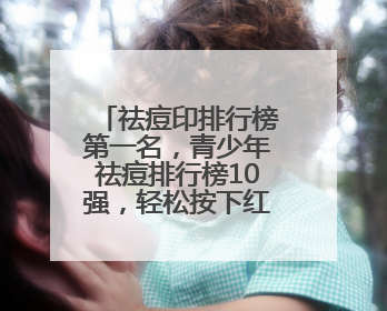 祛痘印排行榜第一名，青少年祛痘排行榜10强，轻松按下红肿大痘