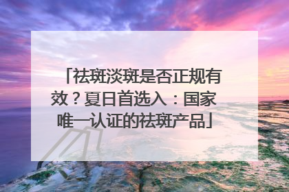祛斑淡斑是否正规有效？夏日首选入：国家唯一认证的祛斑产品