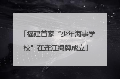 福建首家“少年海事学校”在连江揭牌成立