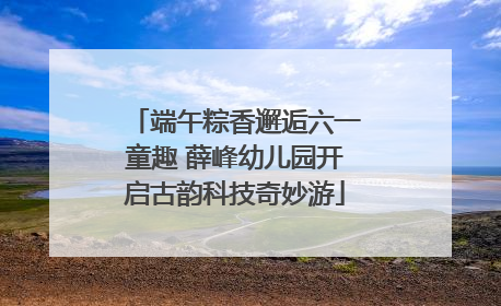 端午粽香邂逅六一童趣 薛峰幼儿园开启古韵科技奇妙游