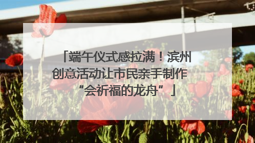 端午仪式感拉满！滨州创意活动让市民亲手制作“会祈福的龙舟”