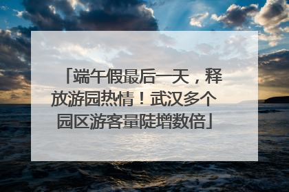 端午假最后一天，释放游园热情！武汉多个园区游客量陡增数倍