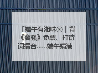 端午有湘味③｜背《离骚》免票、打诗词擂台……端午靖港古镇趣味多