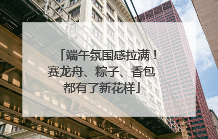 端午氛围感拉满！赛龙舟、粽子、香包都有了新花样