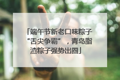 端午节新老口味粽子“舌尖争霸”，青岛脂渣粽子强势出圈