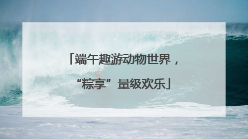 端午趣游动物世界，“粽享”量级欢乐