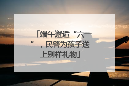 端午邂逅“六一”，民警为孩子送上别样礼物