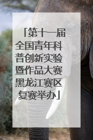 第十一届全国青年科普创新实验暨作品大赛黑龙江赛区复赛举办
