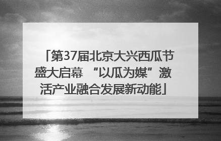 第37届北京大兴西瓜节盛大启幕 “以瓜为媒”激活产业融合发展新动能