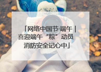 网络中国节·端午｜喜迎端午“粽”动员 消防安全记心中