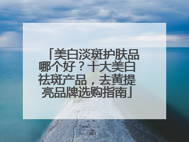 美白淡斑护肤品哪个好？十大美白祛斑产品，去黄提亮品牌选购指南
