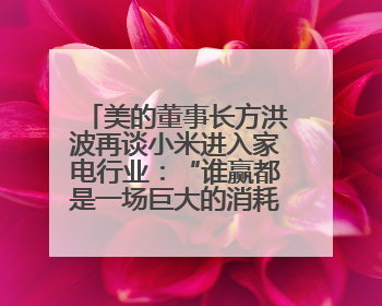 美的董事长方洪波再谈小米进入家电行业：“谁赢都是一场巨大的消耗战 ”