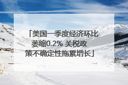 美国一季度经济环比萎缩0.2% 关税政策不确定性拖累增长