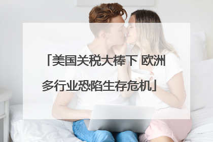 美国关税大棒下 欧洲多行业恐陷生存危机